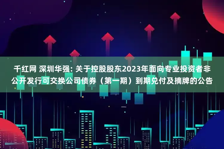 千红网 深圳华强: 关于控股股东2023年面向专业投资者非公开发行可交换公司债券（第一期）到期兑付及摘牌的公告