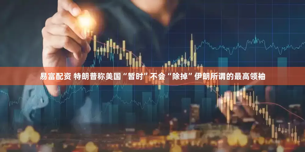 易富配资 特朗普称美国“暂时”不会“除掉”伊朗所谓的最高领袖
