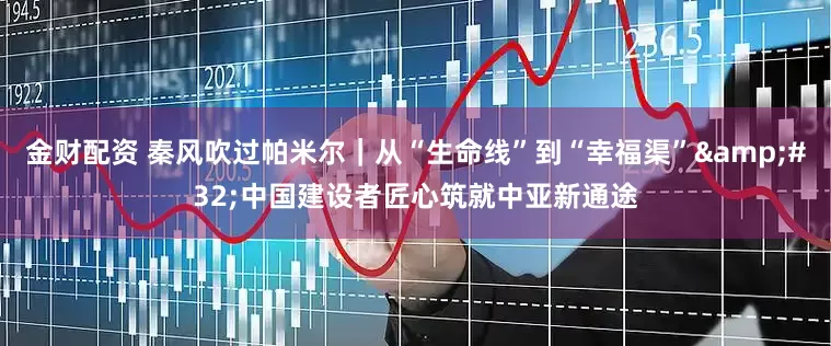 金财配资 秦风吹过帕米尔｜从“生命线”到“幸福渠”&#32;中国建设者匠心筑就中亚新通途