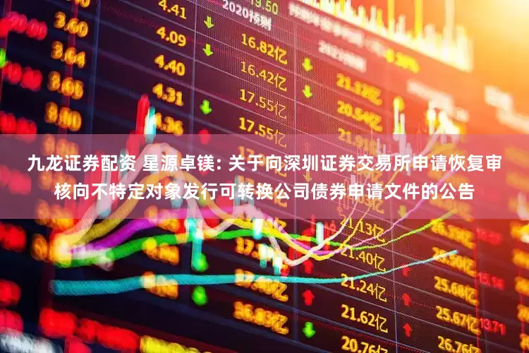 九龙证券配资 星源卓镁: 关于向深圳证券交易所申请恢复审核向不特定对象发行可转换公司债券申请文件的公告