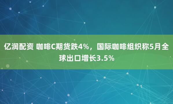 亿润配资 咖啡C期货跌4%，国际咖啡组织称5月全球出口增长3.5%