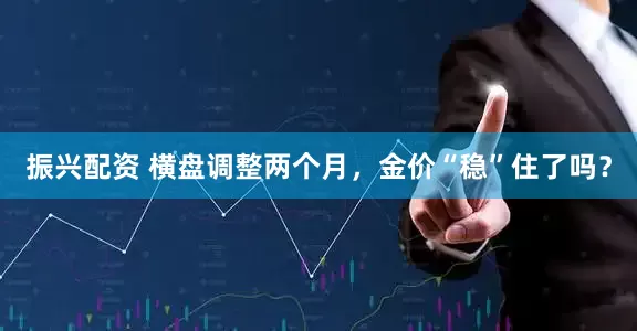 振兴配资 横盘调整两个月，金价“稳”住了吗？