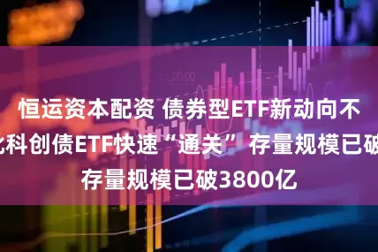 恒运资本配资 债券型ETF新动向不断！首批科创债ETF快速“通关” 存量规模已破3800亿