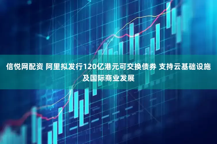 信悦网配资 阿里拟发行120亿港元可交换债券 支持云基础设施及国际商业发展