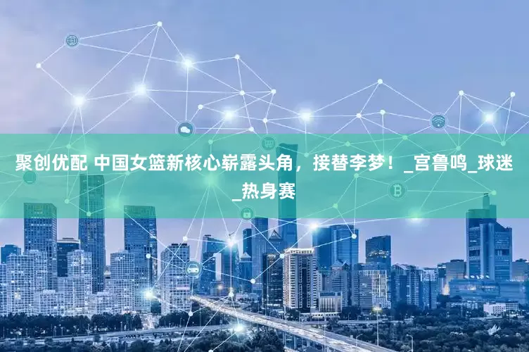 聚创优配 中国女篮新核心崭露头角，接替李梦！_宫鲁鸣_球迷_热身赛