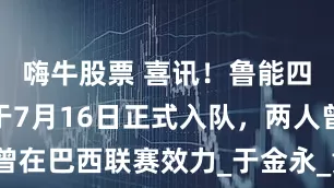 嗨牛股票 喜讯！鲁能四位新援将于7月16日正式入队，两人曾在巴西联赛效力_于金永_黄政宇_高准翼