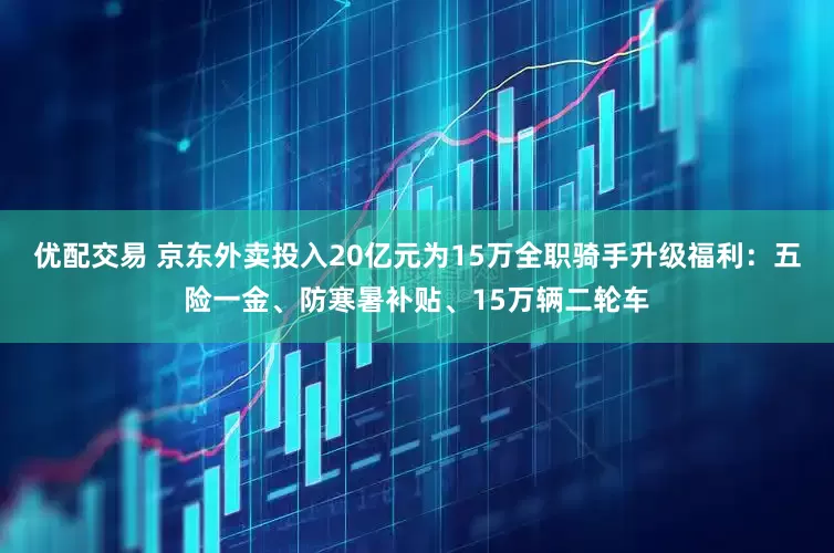 优配交易 京东外卖投入20亿元为15万全职骑手升级福利：五险一金、防寒暑补贴、15万辆二轮车