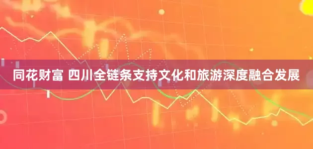 同花财富 四川全链条支持文化和旅游深度融合发展