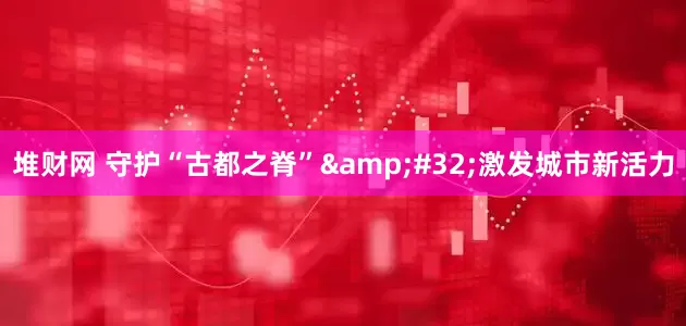 堆财网 守护“古都之脊”&#32;激发城市新活力
