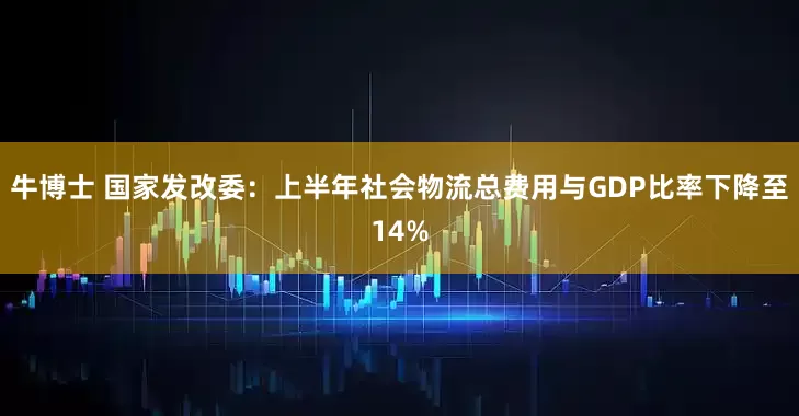 牛博士 国家发改委：上半年社会物流总费用与GDP比率下降至14%