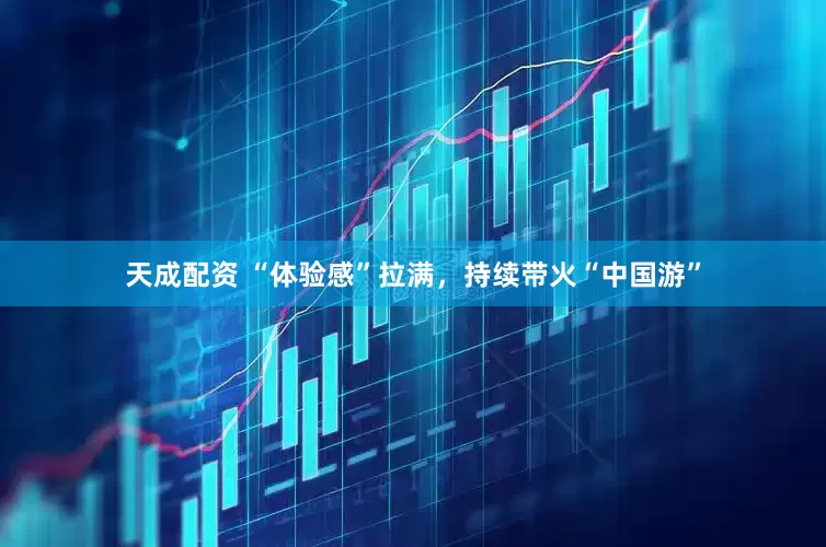 天成配资 “体验感”拉满，持续带火“中国游”