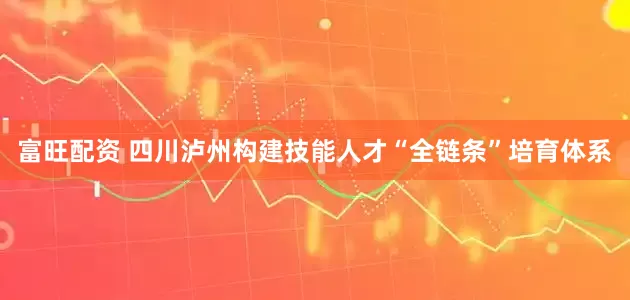 富旺配资 四川泸州构建技能人才“全链条”培育体系