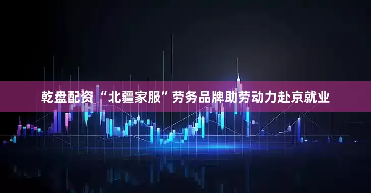 乾盘配资 “北疆家服”劳务品牌助劳动力赴京就业