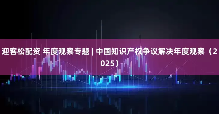 迎客松配资 年度观察专题 | 中国知识产权争议解决年度观察（2025）