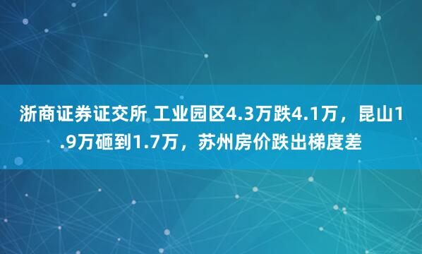 浙商证券证交所 工业园区4.3万跌4.1万，昆山1.9万砸到1.7万，苏州房价跌出梯度差