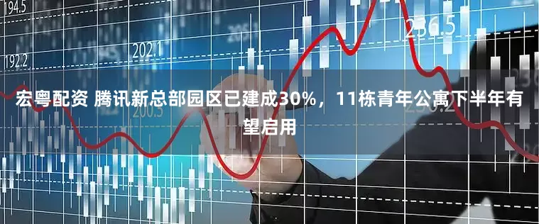 宏粤配资 腾讯新总部园区已建成30%，11栋青年公寓下半年有望启用