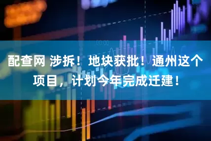 配查网 涉拆！地块获批！通州这个项目，计划今年完成迁建！