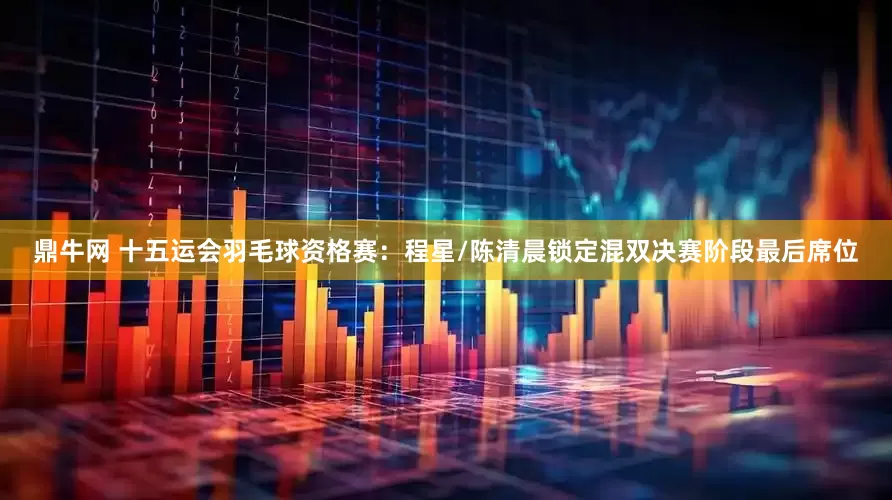 鼎牛网 十五运会羽毛球资格赛：程星/陈清晨锁定混双决赛阶段最后席位