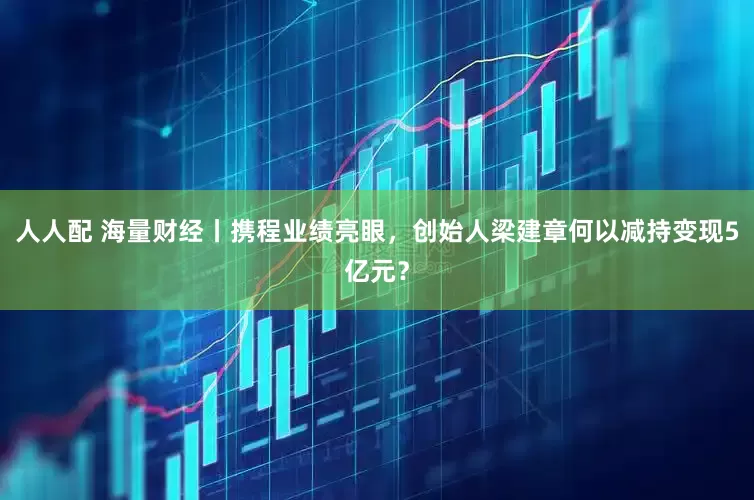 人人配 海量财经丨携程业绩亮眼，创始人梁建章何以减持变现5亿元？