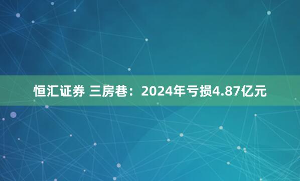恒汇证券 三房巷：2024年亏损4.87亿元