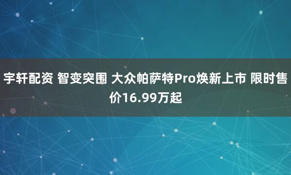 宇轩配资 智变突围 大众帕萨特Pro焕新上市 限时售价16.99万起