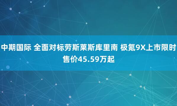 中期国际 全面对标劳斯莱斯库里南 极氪9X上市限时售价45.59万起