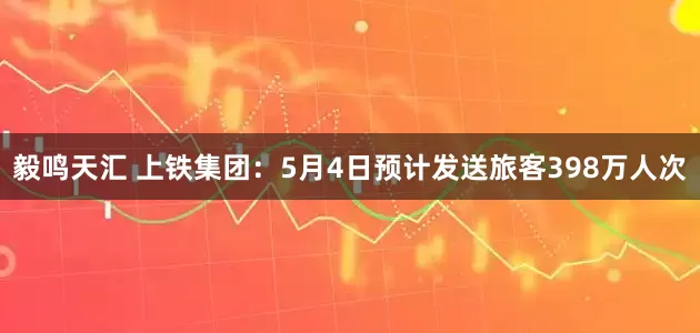毅鸣天汇 上铁集团：5月4日预计发送旅客398万人次
