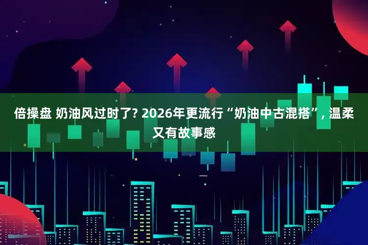 倍操盘 奶油风过时了? 2026年更流行“奶油中古混搭”, 温柔又有故事感
