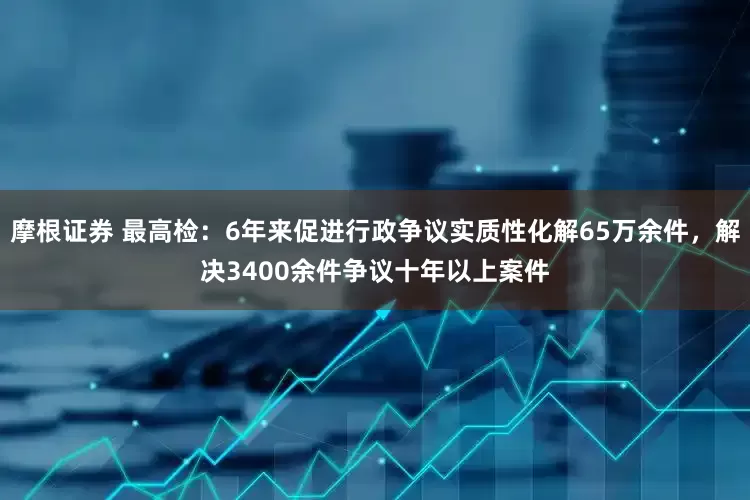 摩根证券 最高检：6年来促进行政争议实质性化解65万余件，解决3400余件争议十年以上案件