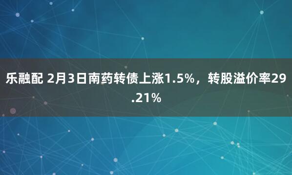 乐融配 2月3日南药转债上涨1.5%，转股溢价率29.21%