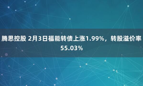 腾思控股 2月3日福能转债上涨1.99%，转股溢价率55.03%